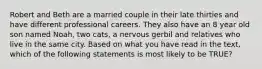 Robert and Beth are a married couple in their late thirties and have different professional careers. They also have an 8 year old son named Noah, two cats, a nervous gerbil and relatives who live in the same city. Based on what you have read in the text, which of the following statements is most likely to be TRUE?