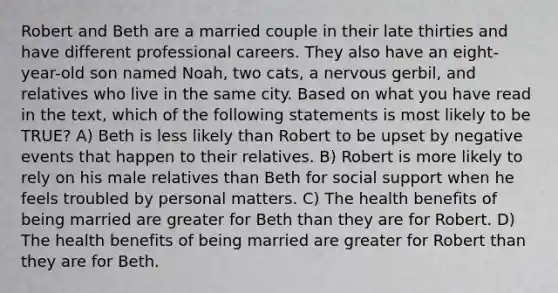 Robert and Beth are a married couple in their late thirties and have different professional careers. They also have an eight-year-old son named Noah, two cats, a nervous gerbil, and relatives who live in the same city. Based on what you have read in the text, which of the following statements is most likely to be TRUE? A) Beth is less likely than Robert to be upset by negative events that happen to their relatives. B) Robert is more likely to rely on his male relatives than Beth for social support when he feels troubled by personal matters. C) The health benefits of being married are greater for Beth than they are for Robert. D) The health benefits of being married are greater for Robert than they are for Beth.