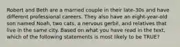 Robert and Beth are a married couple in their late-30s and have different professional careers. They also have an eight-year-old son named Noah, two cats, a nervous gerbil, and relatives that live in the same city. Based on what you have read in the text, which of the following statements is most likely to be TRUE?