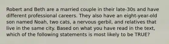 Robert and Beth are a married couple in their late-30s and have different professional careers. They also have an eight-year-old son named Noah, two cats, a nervous gerbil, and relatives that live in the same city. Based on what you have read in the text, which of the following statements is most likely to be TRUE?