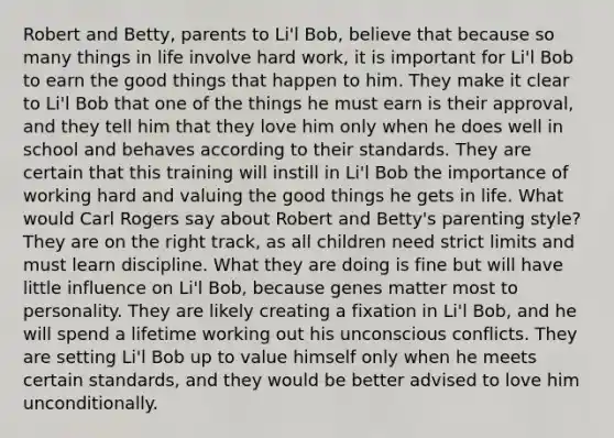 Robert and Betty, parents to Li'l Bob, believe that because so many things in life involve hard work, it is important for Li'l Bob to earn the good things that happen to him. They make it clear to Li'l Bob that one of the things he must earn is their approval, and they tell him that they love him only when he does well in school and behaves according to their standards. They are certain that this training will instill in Li'l Bob the importance of working hard and valuing the good things he gets in life. What would Carl Rogers say about Robert and Betty's parenting style? They are on the right track, as all children need strict limits and must learn discipline. What they are doing is fine but will have little influence on Li'l Bob, because genes matter most to personality. They are likely creating a fixation in Li'l Bob, and he will spend a lifetime working out his unconscious conflicts. They are setting Li'l Bob up to value himself only when he meets certain standards, and they would be better advised to love him unconditionally.