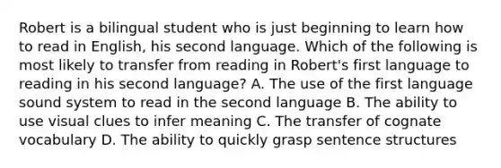 Robert is a bilingual student who is just beginning to learn how to read in English, his second language. Which of the following is most likely to transfer from reading in Robert's first language to reading in his second language? A. The use of the first language sound system to read in the second language B. The ability to use visual clues to infer meaning C. The transfer of cognate vocabulary D. The ability to quickly grasp sentence structures