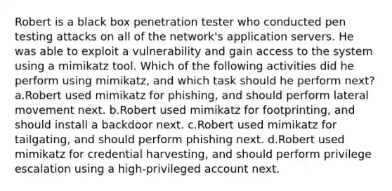 Robert is a black box penetration tester who conducted pen testing attacks on all of the network's application servers. He was able to exploit a vulnerability and gain access to the system using a mimikatz tool. Which of the following activities did he perform using mimikatz, and which task should he perform next? a.Robert used mimikatz for phishing, and should perform lateral movement next. b.Robert used mimikatz for footprinting, and should install a backdoor next. c.Robert used mimikatz for tailgating, and should perform phishing next. d.Robert used mimikatz for credential harvesting, and should perform privilege escalation using a high-privileged account next.