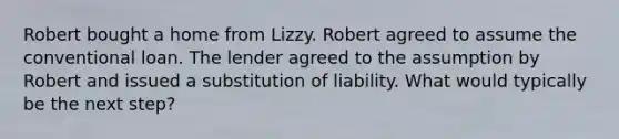 Robert bought a home from Lizzy. Robert agreed to assume the conventional loan. The lender agreed to the assumption by Robert and issued a substitution of liability. What would typically be the next step?