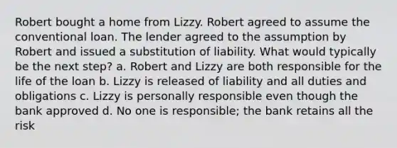 Robert bought a home from Lizzy. Robert agreed to assume the conventional loan. The lender agreed to the assumption by Robert and issued a substitution of liability. What would typically be the next step? a. Robert and Lizzy are both responsible for the life of the loan b. Lizzy is released of liability and all duties and obligations c. Lizzy is personally responsible even though the bank approved d. No one is responsible; the bank retains all the risk