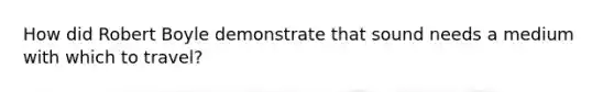 How did Robert Boyle demonstrate that sound needs a medium with which to travel?