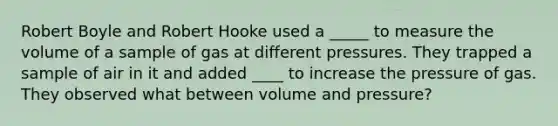 Robert Boyle and Robert Hooke used a _____ to measure the volume of a sample of gas at different pressures. They trapped a sample of air in it and added ____ to increase the pressure of gas. They observed what between volume and pressure?