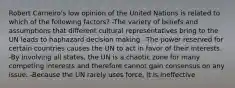 Robert Carneiro's low opinion of the United Nations is related to which of the following factors? -The variety of beliefs and assumptions that different cultural representatives bring to the UN leads to haphazard decision making. -The power reserved for certain countries causes the UN to act in favor of their interests. -By involving all states, the UN is a chaotic zone for many competing interests and therefore cannot gain consensus on any issue. -Because the UN rarely uses force, it is ineffective