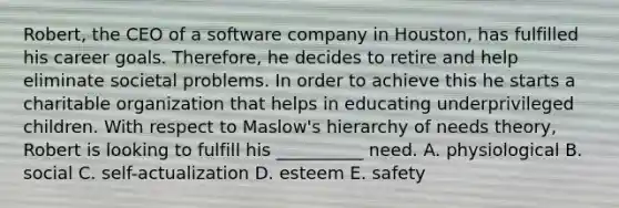 Robert, the CEO of a software company in Houston, has fulfilled his career goals. Therefore, he decides to retire and help eliminate societal problems. In order to achieve this he starts a charitable organization that helps in educating underprivileged children. With respect to Maslow's hierarchy of needs theory, Robert is looking to fulfill his __________ need. A. physiological B. social C. self-actualization D. esteem E. safety