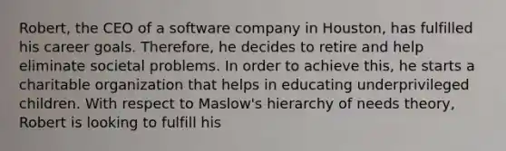 Robert, the CEO of a software company in Houston, has fulfilled his career goals. Therefore, he decides to retire and help eliminate societal problems. In order to achieve this, he starts a charitable organization that helps in educating underprivileged children. With respect to Maslow's hierarchy of needs theory, Robert is looking to fulfill his