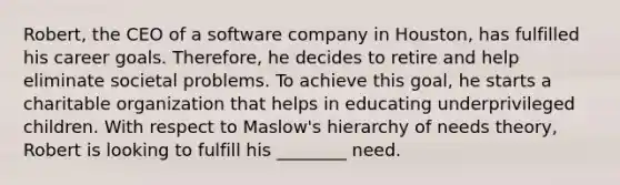 Robert, the CEO of a software company in Houston, has fulfilled his career goals. Therefore, he decides to retire and help eliminate societal problems. To achieve this goal, he starts a charitable organization that helps in educating underprivileged children. With respect to Maslow's hierarchy of needs theory, Robert is looking to fulfill his ________ need.