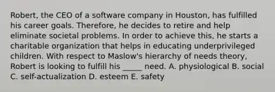 Robert, the CEO of a software company in Houston, has fulfilled his career goals. Therefore, he decides to retire and help eliminate societal problems. In order to achieve this, he starts a charitable organization that helps in educating underprivileged children. With respect to Maslow's hierarchy of needs theory, Robert is looking to fulfill his _____ need. A. physiological B. social C. self-actualization D. esteem E. safety