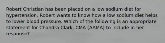 Robert Christian has been placed on a low sodium diet for hypertension. Robert wants to know how a low sodium diet helps to lower <a href='https://www.questionai.com/knowledge/kD0HacyPBr-blood-pressure' class='anchor-knowledge'>blood pressure</a>. Which of the following is an appropriate statement for Chandra Clark, CMA (AAMA) to include in her response?