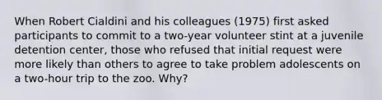 When Robert Cialdini and his colleagues (1975) first asked participants to commit to a two-year volunteer stint at a juvenile detention center, those who refused that initial request were more likely than others to agree to take problem adolescents on a two-hour trip to the zoo. Why?