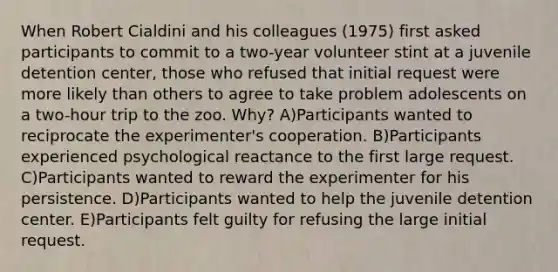 When Robert Cialdini and his colleagues (1975) first asked participants to commit to a two-year volunteer stint at a juvenile detention center, those who refused that initial request were more likely than others to agree to take problem adolescents on a two-hour trip to the zoo. Why? A)Participants wanted to reciprocate the experimenter's cooperation. B)Participants experienced psychological reactance to the first large request. C)Participants wanted to reward the experimenter for his persistence. D)Participants wanted to help the juvenile detention center. E)Participants felt guilty for refusing the large initial request.