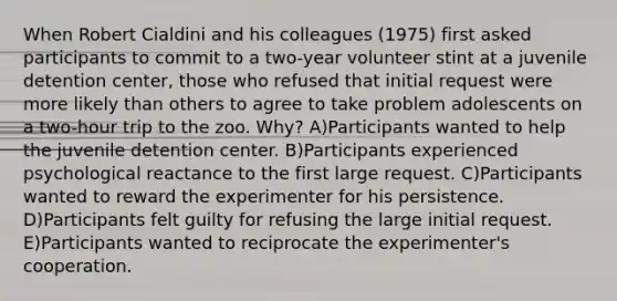 When Robert Cialdini and his colleagues (1975) first asked participants to commit to a two-year volunteer stint at a juvenile detention center, those who refused that initial request were more likely than others to agree to take problem adolescents on a two-hour trip to the zoo. Why? A)Participants wanted to help the juvenile detention center. B)Participants experienced psychological reactance to the first large request. C)Participants wanted to reward the experimenter for his persistence. D)Participants felt guilty for refusing the large initial request. E)Participants wanted to reciprocate the experimenter's cooperation.