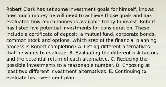 Robert Clark has set some investment goals for himself, knows how much money he will need to achieve those goals and has evaluated how much money is available today to invest. Robert has listed five potential investments for consideration. These include a certificate of deposit, a mutual fund, corporate bonds, common stock and options. Which step of the financial planning process is Robert completing? A. Listing different alternatives that he wants to evaluate. B. Evaluating the different risk factors and the potential return of each alternative. C. Reducing the possible investments to a reasonable number. D. Choosing at least two different investment alternatives. E. Continuing to evaluate his investment plan.