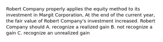 Robert Company properly applies the equity method to its investment in Margit Corporation, At the end of the current year, the fair value of Robert Company's investment increased. Robert Company should A. recognize a realized gain B. not recognize a gain C. recognize an unrealized gain