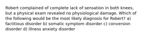 Robert complained of complete lack of sensation in both knees, but a physical exam revealed no physiological damage. Which of the following would be the most likely diagnosis for Robert? a) factitious disorder b) somatic symptom disorder c) conversion disorder d) illness anxiety disorder