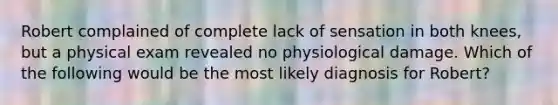 Robert complained of complete lack of sensation in both knees, but a physical exam revealed no physiological damage. Which of the following would be the most likely diagnosis for Robert?