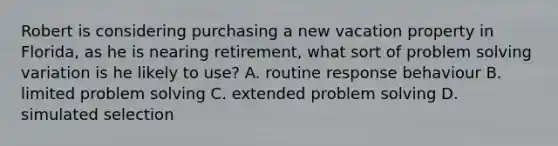 Robert is considering purchasing a new vacation property in Florida, as he is nearing retirement, what sort of problem solving variation is he likely to use? A. routine response behaviour B. limited problem solving C. extended problem solving D. simulated selection