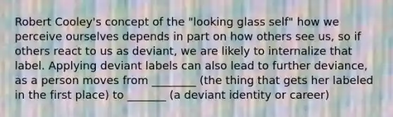 Robert Cooley's concept of the "looking glass self" how we perceive ourselves depends in part on how others see us, so if others react to us as deviant, we are likely to internalize that label. Applying deviant labels can also lead to further deviance, as a person moves from ________ (the thing that gets her labeled in the first place) to _______ (a deviant identity or career)