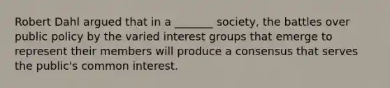 Robert Dahl argued that in a _______ society, the battles over public policy by the varied interest groups that emerge to represent their members will produce a consensus that serves the public's common interest.