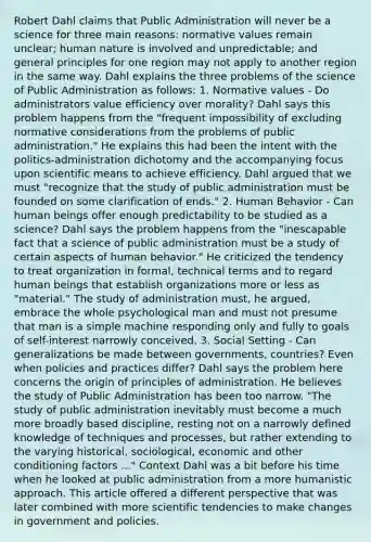 Robert Dahl claims that Public Administration will never be a science for three main reasons: normative values remain unclear; human nature is involved and unpredictable; and general principles for one region may not apply to another region in the same way. Dahl explains the three problems of the science of Public Administration as follows: 1. Normative values - Do administrators value efficiency over morality? Dahl says this problem happens from the "frequent impossibility of excluding normative considerations from the problems of public administration." He explains this had been the intent with the politics-administration dichotomy and the accompanying focus upon scientific means to achieve efficiency. Dahl argued that we must "recognize that the study of public administration must be founded on some clarification of ends." 2. Human Behavior - Can human beings offer enough predictability to be studied as a science? Dahl says the problem happens from the "inescapable fact that a science of public administration must be a study of certain aspects of human behavior." He criticized the tendency to treat organization in formal, technical terms and to regard human beings that establish organizations more or less as "material." The study of administration must, he argued, embrace the whole psychological man and must not presume that man is a simple machine responding only and fully to goals of self-interest narrowly conceived. 3. Social Setting - Can generalizations be made between governments, countries? Even when policies and practices differ? Dahl says the problem here concerns the origin of principles of administration. He believes the study of Public Administration has been too narrow. "The study of public administration inevitably must become a much more broadly based discipline, resting not on a narrowly defined knowledge of techniques and processes, but rather extending to the varying historical, sociological, economic and other conditioning factors ..." Context Dahl was a bit before his time when he looked at public administration from a more humanistic approach. This article offered a different perspective that was later combined with more scientific tendencies to make changes in government and policies.