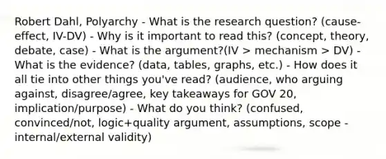 Robert Dahl, Polyarchy - What is the research question? (cause-effect, IV-DV) - Why is it important to read this? (concept, theory, debate, case) - What is the argument?(IV > mechanism > DV) - What is the evidence? (data, tables, graphs, etc.) - How does it all tie into other things you've read? (audience, who arguing against, disagree/agree, key takeaways for GOV 20, implication/purpose) - What do you think? (confused, convinced/not, logic+quality argument, assumptions, scope - internal/external validity)