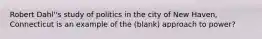 Robert Dahl''s study of politics in the city of New Haven, Connecticut is an example of the (blank) approach to power?