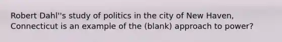 Robert Dahl''s study of politics in the city of New Haven, Connecticut is an example of the (blank) approach to power?