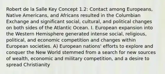 Robert de la Salle Key Concept 1.2: Contact among Europeans, Native Americans, and Africans resulted in the Columbian Exchange and significant social, cultural, and political changes on both sides of the Atlantic Ocean. I. European expansion into the Western Hemisphere generated intense social, religious, political, and economic competition and changes within European societies. A) European nations' efforts to explore and conquer the New World stemmed from a search for new sources of wealth, economic and military competition, and a desire to spread Christianity