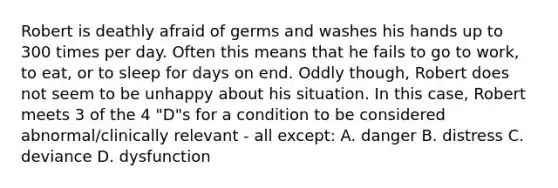 Robert is deathly afraid of germs and washes his hands up to 300 times per day. Often this means that he fails to go to work, to eat, or to sleep for days on end. Oddly though, Robert does not seem to be unhappy about his situation. In this case, Robert meets 3 of the 4 "D"s for a condition to be considered abnormal/clinically relevant - all except: A. danger B. distress C. deviance D. dysfunction