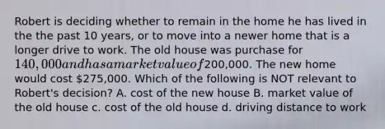 Robert is deciding whether to remain in the home he has lived in the the past 10 years, or to move into a newer home that is a longer drive to work. The old house was purchase for 140,000 and has a market value of200,000. The new home would cost 275,000. Which of the following is NOT relevant to Robert's decision? A. cost of the new house B. market value of the old house c. cost of the old house d. driving distance to work