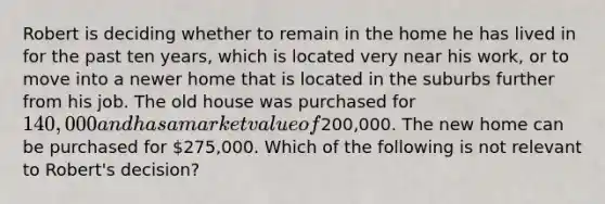 Robert is deciding whether to remain in the home he has lived in for the past ten years, which is located very near his work, or to move into a newer home that is located in the suburbs further from his job. The old house was purchased for 140,000 and has a market value of200,000. The new home can be purchased for 275,000. Which of the following is not relevant to Robert's decision?
