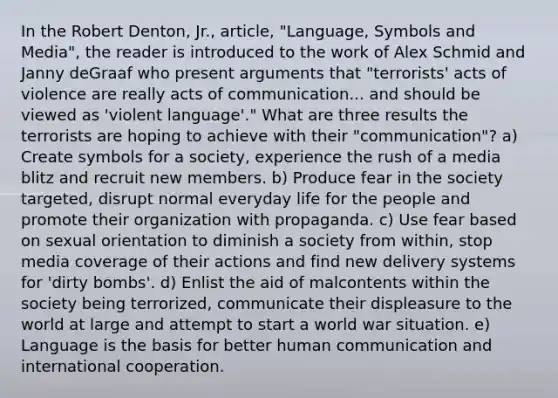 In the Robert Denton, Jr., article, "Language, Symbols and Media", the reader is introduced to the work of Alex Schmid and Janny deGraaf who present arguments that "terrorists' acts of violence are really acts of communication... and should be viewed as 'violent language'." What are three results the terrorists are hoping to achieve with their "communication"? a) Create symbols for a society, experience the rush of a media blitz and recruit new members. b) Produce fear in the society targeted, disrupt normal everyday life for the people and promote their organization with propaganda. c) Use fear based on sexual orientation to diminish a society from within, stop media coverage of their actions and find new delivery systems for 'dirty bombs'. d) Enlist the aid of malcontents within the society being terrorized, communicate their displeasure to the world at large and attempt to start a world war situation. e) Language is the basis for better human communication and international cooperation.