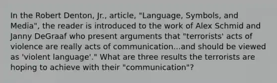 In the Robert Denton, Jr., article, "Language, Symbols, and Media", the reader is introduced to the work of Alex Schmid and Janny DeGraaf who present arguments that "terrorists' acts of violence are really acts of communication...and should be viewed as 'violent language'." What are three results the terrorists are hoping to achieve with their "communication"?