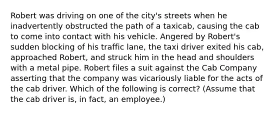 Robert was driving on one of the city's streets when he inadvertently obstructed the path of a taxicab, causing the cab to come into contact with his vehicle. Angered by Robert's sudden blocking of his traffic lane, the taxi driver exited his cab, approached Robert, and struck him in the head and shoulders with a metal pipe. Robert files a suit against the Cab Company asserting that the company was vicariously liable for the acts of the cab driver. Which of the following is correct? (Assume that the cab driver is, in fact, an employee.)