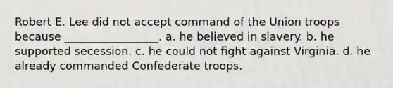 Robert E. Lee did not accept command of the Union troops because _________________. a. he believed in slavery. b. he supported secession. c. he could not fight against Virginia. d. he already commanded Confederate troops.