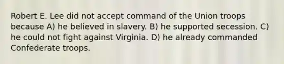 Robert E. Lee did not accept command of the Union troops because A) he believed in slavery. B) he supported secession. C) he could not fight against Virginia. D) he already commanded Confederate troops.