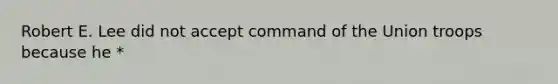 Robert E. Lee did not accept command of the Union troops because he *