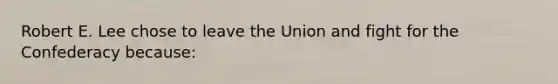 Robert E. Lee chose to leave the Union and fight for the Confederacy because: