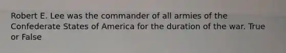 Robert E. Lee was the commander of all armies of the Confederate States of America for the duration of the war. True or False