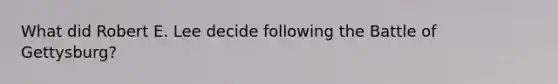 What did Robert E. Lee decide following the Battle of Gettysburg?