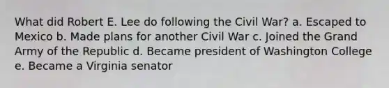 What did Robert E. Lee do following the Civil War? a. Escaped to Mexico b. Made plans for another Civil War c. Joined the Grand Army of the Republic d. Became president of Washington College e. Became a Virginia senator