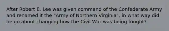 After Robert E. Lee was given command of the Confederate Army and renamed it the "Army of Northern Virginia", in what way did he go about changing how the Civil War was being fought?