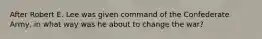 After Robert E. Lee was given command of the Confederate Army, in what way was he about to change the war?