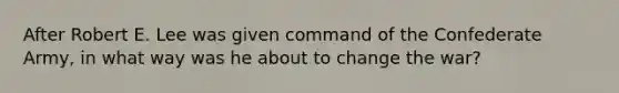 After Robert E. Lee was given command of the Confederate Army, in what way was he about to change the war?