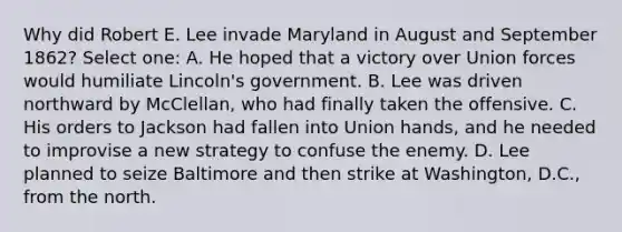 Why did Robert E. Lee invade Maryland in August and September 1862? Select one: A. He hoped that a victory over Union forces would humiliate Lincoln's government. B. Lee was driven northward by McClellan, who had finally taken the offensive. C. His orders to Jackson had fallen into Union hands, and he needed to improvise a new strategy to confuse the enemy. D. Lee planned to seize Baltimore and then strike at Washington, D.C., from the north.