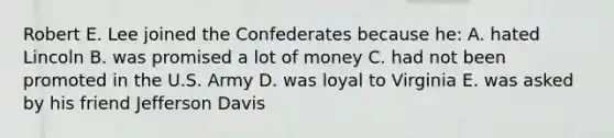 Robert E. Lee joined the Confederates because he: A. hated Lincoln B. was promised a lot of money C. had not been promoted in the U.S. Army D. was loyal to Virginia E. was asked by his friend Jefferson Davis